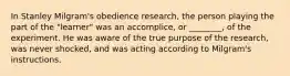 In Stanley Milgram's obedience research, the person playing the part of the "learner" was an accomplice, or ________, of the experiment. He was aware of the true purpose of the research, was never shocked, and was acting according to Milgram's instructions.