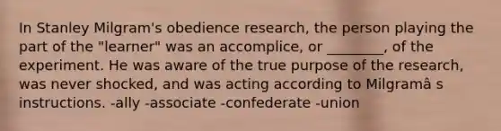 In Stanley Milgram's obedience research, the person playing the part of the "learner" was an accomplice, or ________, of the experiment. He was aware of the true purpose of the research, was never shocked, and was acting according to Milgramâ s instructions. -ally -associate -confederate -union