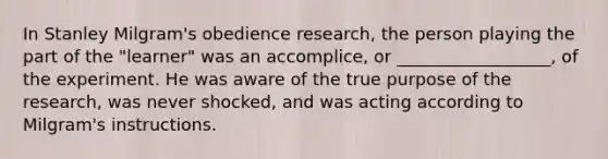 In Stanley Milgram's obedience research, the person playing the part of the "learner" was an accomplice, or __________________, of the experiment. He was aware of the true purpose of the research, was never shocked, and was acting according to Milgram's instructions.