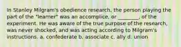 In Stanley Milgram's obedience research, the person playing the part of the "learner" was an accomplice, or ________, of the experiment. He was aware of the true purpose of the research, was never shocked, and was acting according to Milgram's instructions. a. confederate b. associate c. ally d. union