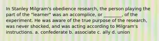 In Stanley Milgram's obedience research, the person playing the part of the "learner" was an accomplice, or ________, of the experiment. He was aware of the true purpose of the research, was never shocked, and was acting according to Milgram's instructions. a. confederate b. associate c. ally d. union