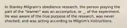 In Stanley Milgram's obedience research, the person playing the part of the "learner" was an accomplice, or _, of the experiment. He was aware of the true purpose of the research, was never shocked, and was acting according to Milgrim's instructions.