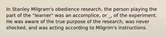 In Stanley Milgram's obedience research, the person playing the part of the "learner" was an accomplice, or _, of the experiment. He was aware of the true purpose of the research, was never shocked, and was acting according to Milgrim's instructions.