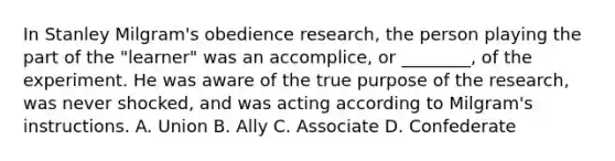 In Stanley Milgram's obedience research, the person playing the part of the "learner" was an accomplice, or ________, of the experiment. He was aware of the true purpose of the research, was never shocked, and was acting according to Milgram's instructions. A. Union B. Ally C. Associate D. Confederate