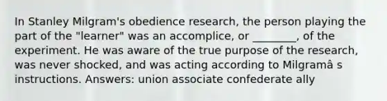 In Stanley Milgram's obedience research, the person playing the part of the "learner" was an accomplice, or ________, of the experiment. He was aware of the true purpose of the research, was never shocked, and was acting according to Milgramâ s instructions. Answers: union associate confederate ally