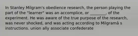 In Stanley Milgram's obedience research, the person playing the part of the "learner" was an accomplice, or ________, of the experiment. He was aware of the true purpose of the research, was never shocked, and was acting according to Milgramâ s instructions. union ally associate confederate