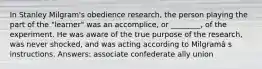 In Stanley Milgram's obedience research, the person playing the part of the "learner" was an accomplice, or ________, of the experiment. He was aware of the true purpose of the research, was never shocked, and was acting according to Milgramâ s instructions. Answers: associate confederate ally union