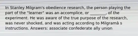 In Stanley Milgram's obedience research, the person playing the part of the "learner" was an accomplice, or ________, of the experiment. He was aware of the true purpose of the research, was never shocked, and was acting according to Milgramâ s instructions. Answers: associate confederate ally union