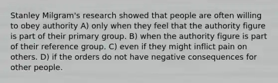 Stanley Milgram's research showed that people are often willing to obey authority A) only when they feel that the authority figure is part of their primary group. B) when the authority figure is part of their reference group. C) even if they might inflict pain on others. D) if the orders do not have negative consequences for other people.