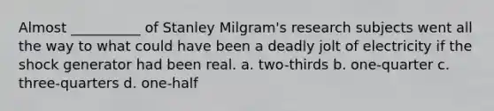 Almost __________ of Stanley Milgram's research subjects went all the way to what could have been a deadly jolt of electricity if the shock generator had been real. a. two-thirds b. ​one-quarter c. ​three-quarters d. ​one-half