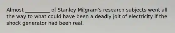 Almost __________ of Stanley Milgram's research subjects went all the way to what could have been a deadly jolt of electricity if the shock generator had been real.