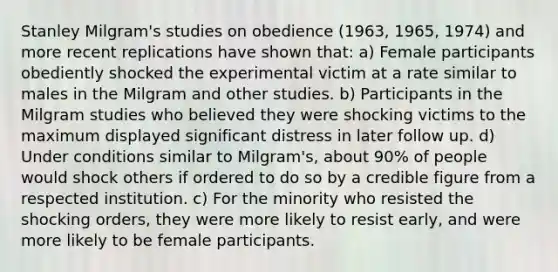 Stanley Milgram's studies on obedience (1963, 1965, 1974) and more recent replications have shown that: a) Female participants obediently shocked the experimental victim at a rate similar to males in the Milgram and other studies. b) Participants in the Milgram studies who believed they were shocking victims to the maximum displayed significant distress in later follow up. d) Under conditions similar to Milgram's, about 90% of people would shock others if ordered to do so by a credible figure from a respected institution. c) For the minority who resisted the shocking orders, they were more likely to resist early, and were more likely to be female participants.