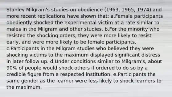 Stanley Milgram's studies on obedience (1963, 1965, 1974) and more recent replications have shown that: a.Female participants obediently shocked the experimental victim at a rate similar to males in the Milgram and other studies. b.For the minority who resisted the shocking orders, they were more likely to resist early, and were more likely to be female participants. c.Participants in the Milgram studies who believed they were shocking victims to the maximum displayed significant distress in later follow up. d.Under conditions similar to Milgram's, about 90% of people would shock others if ordered to do so by a credible figure from a respected institution. e.Participants the same gender as the learner were less likely to shock learners to the maximum.