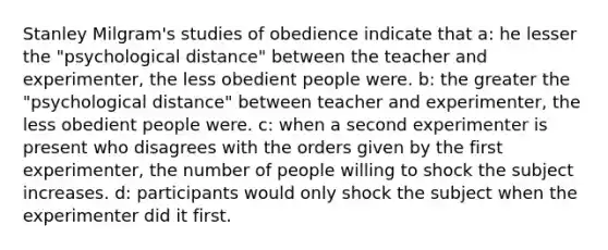 Stanley Milgram's studies of obedience indicate that a: he lesser the "psychological distance" between the teacher and experimenter, the less obedient people were. b: the greater the "psychological distance" between teacher and experimenter, the less obedient people were. c: when a second experimenter is present who disagrees with the orders given by the first experimenter, the number of people willing to shock the subject increases. d: participants would only shock the subject when the experimenter did it first.