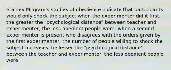 Stanley Milgram's studies of obedience indicate that participants would only shock the subject when the experimenter did it first. the greater the "psychological distance" between teacher and experimenter, the less obedient people were. when a second experimenter is present who disagrees with the orders given by the first experimenter, the number of people willing to shock the subject increases. he lesser the "psychological distance" between the teacher and experimenter, the less obedient people were.