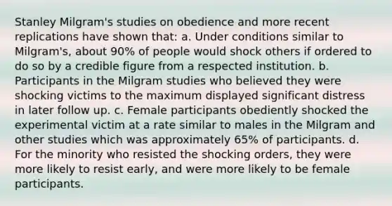 Stanley Milgram's studies on obedience and more recent replications have shown that: a. Under conditions similar to Milgram's, about 90% of people would shock others if ordered to do so by a credible figure from a respected institution. b. Participants in the Milgram studies who believed they were shocking victims to the maximum displayed significant distress in later follow up. c. Female participants obediently shocked the experimental victim at a rate similar to males in the Milgram and other studies which was approximately 65% of participants. d. For the minority who resisted the shocking orders, they were more likely to resist early, and were more likely to be female participants.