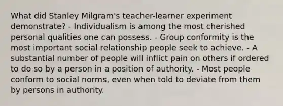 What did Stanley Milgram's teacher-learner experiment demonstrate? - Individualism is among the most cherished personal qualities one can possess. - Group conformity is the most important social relationship people seek to achieve. - A substantial number of people will inflict pain on others if ordered to do so by a person in a position of authority. - Most people conform to social norms, even when told to deviate from them by persons in authority.