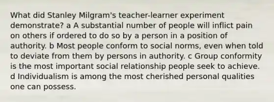 What did Stanley Milgram's teacher-learner experiment demonstrate? a A substantial number of people will inflict pain on others if ordered to do so by a person in a position of authority. b Most people conform to social norms, even when told to deviate from them by persons in authority. c Group conformity is the most important social relationship people seek to achieve. d Individualism is among the most cherished personal qualities one can possess.