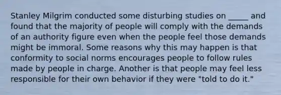 Stanley Milgrim conducted some disturbing studies on _____ and found that the majority of people will comply with the demands of an authority figure even when the people feel those demands might be immoral. Some reasons why this may happen is that conformity to social norms encourages people to follow rules made by people in charge. Another is that people may feel less responsible for their own behavior if they were "told to do it."