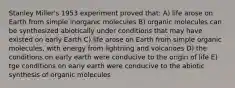 Stanley Miller's 1953 experiment proved that: A) life arose on Earth from simple inorganic molecules B) organic molecules can be synthesized abiotically under conditions that may have existed on early Earth C) life arose on Earth from simple organic molecules, with energy from lightning and volcanoes D) the conditions on early earth were conducive to the origin of life E) tge conditions on early earth were conducive to the abiotic synthesis of organic molecules