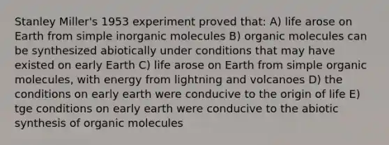 Stanley Miller's 1953 experiment proved that: A) life arose on Earth from simple inorganic molecules B) organic molecules can be synthesized abiotically under conditions that may have existed on early Earth C) life arose on Earth from simple organic molecules, with energy from lightning and volcanoes D) the conditions on early earth were conducive to the origin of life E) tge conditions on early earth were conducive to the abiotic synthesis of organic molecules