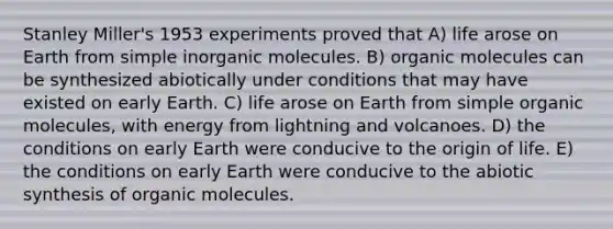 Stanley Miller's 1953 experiments proved that A) life arose on Earth from simple inorganic molecules. B) organic molecules can be synthesized abiotically under conditions that may have existed on early Earth. C) life arose on Earth from simple organic molecules, with energy from lightning and volcanoes. D) the conditions on early Earth were conducive to the origin of life. E) the conditions on early Earth were conducive to the abiotic synthesis of organic molecules.