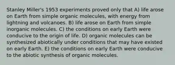 Stanley Miller's 1953 experiments proved only that A) life arose on Earth from simple <a href='https://www.questionai.com/knowledge/kjUwUacPFG-organic-molecules' class='anchor-knowledge'>organic molecules</a>, with energy from lightning and volcanoes. B) life arose on Earth from simple inorganic molecules. C) the conditions on early Earth were conducive to the origin of life. D) organic molecules can be synthesized abiotically under conditions that may have existed on early Earth. E) the conditions on early Earth were conducive to the abiotic synthesis of organic molecules.