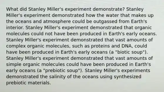 What did Stanley Miller's experiment demonstrate? Stanley Miller's experiment demonstrated how the water that makes up the oceans and atmosphere could be outgassed from Earth's interior. Stanley Miller's experiment demonstrated that organic molecules could not have been produced in Earth's early oceans. Stanley Miller's experiment demonstrated that vast amounts of complex organic molecules, such as proteins and DNA, could have been produced in Earth's early oceans (a "biotic soup"). Stanley Miller's experiment demonstrated that vast amounts of simple organic molecules could have been produced in Earth's early oceans (a "prebiotic soup"). Stanley Miller's experiments demonstrated the salinity of the oceans using synthesized prebiotic materials.