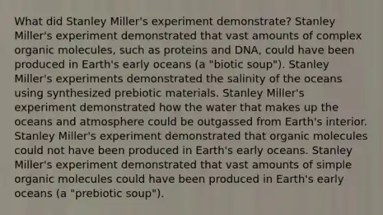 What did Stanley Miller's experiment demonstrate? Stanley Miller's experiment demonstrated that vast amounts of complex organic molecules, such as proteins and DNA, could have been produced in Earth's early oceans (a "biotic soup"). Stanley Miller's experiments demonstrated the salinity of the oceans using synthesized prebiotic materials. Stanley Miller's experiment demonstrated how the water that makes up the oceans and atmosphere could be outgassed from Earth's interior. Stanley Miller's experiment demonstrated that organic molecules could not have been produced in Earth's early oceans. Stanley Miller's experiment demonstrated that vast amounts of simple organic molecules could have been produced in Earth's early oceans (a "prebiotic soup").