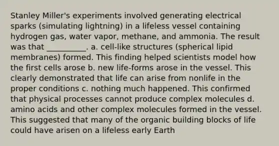 Stanley Miller's experiments involved generating electrical sparks (simulating lightning) in a lifeless vessel containing hydrogen gas, water vapor, methane, and ammonia. The result was that __________. a. cell-like structures (spherical lipid membranes) formed. This finding helped scientists model how the first cells arose b. new life-forms arose in the vessel. This clearly demonstrated that life can arise from nonlife in the proper conditions c. nothing much happened. This confirmed that physical processes cannot produce complex molecules d. amino acids and other complex molecules formed in the vessel. This suggested that many of the organic building blocks of life could have arisen on a lifeless early Earth