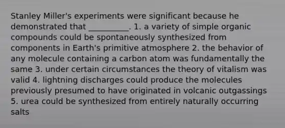 Stanley Miller's experiments were significant because he demonstrated that __________. 1. a variety of simple organic compounds could be spontaneously synthesized from components in Earth's primitive atmosphere 2. the behavior of any molecule containing a carbon atom was fundamentally the same 3. under certain circumstances the theory of vitalism was valid 4. lightning discharges could produce the molecules previously presumed to have originated in volcanic outgassings 5. urea could be synthesized from entirely naturally occurring salts