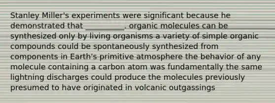 Stanley Miller's experiments were significant because he demonstrated that __________. <a href='https://www.questionai.com/knowledge/kjUwUacPFG-organic-molecules' class='anchor-knowledge'>organic molecules</a> can be synthesized only by living organisms a variety of simple <a href='https://www.questionai.com/knowledge/kSg4ucUAKW-organic-compounds' class='anchor-knowledge'>organic compounds</a> could be spontaneously synthesized from components in Earth's primitive atmosphere the behavior of any molecule containing a carbon atom was fundamentally the same lightning discharges could produce the molecules previously presumed to have originated in volcanic outgassings