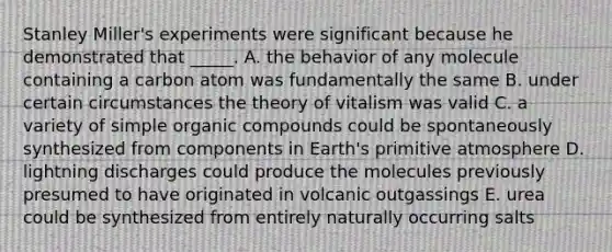 Stanley Miller's experiments were significant because he demonstrated that _____. A. the behavior of any molecule containing a carbon atom was fundamentally the same B. under certain circumstances the theory of vitalism was valid C. a variety of simple <a href='https://www.questionai.com/knowledge/kSg4ucUAKW-organic-compounds' class='anchor-knowledge'>organic compounds</a> could be spontaneously synthesized from components in Earth's primitive atmosphere D. lightning discharges could produce the molecules previously presumed to have originated in volcanic outgassings E. urea could be synthesized from entirely naturally occurring salts