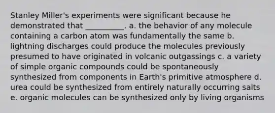 Stanley Miller's experiments were significant because he demonstrated that __________. a. the behavior of any molecule containing a carbon atom was fundamentally the same b. lightning discharges could produce the molecules previously presumed to have originated in volcanic outgassings c. a variety of simple organic compounds could be spontaneously synthesized from components in Earth's primitive atmosphere d. urea could be synthesized from entirely naturally occurring salts e. organic molecules can be synthesized only by living organisms