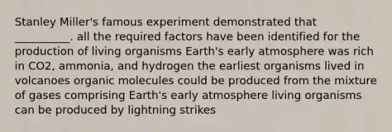 Stanley Miller's famous experiment demonstrated that __________. all the required factors have been identified for the production of living organisms Earth's early atmosphere was rich in CO2, ammonia, and hydrogen the earliest organisms lived in volcanoes organic molecules could be produced from the mixture of gases comprising Earth's early atmosphere living organisms can be produced by lightning strikes