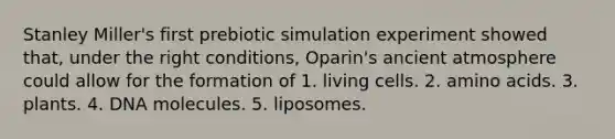 Stanley Miller's first prebiotic simulation experiment showed that, under the right conditions, Oparin's ancient atmosphere could allow for the formation of 1. living cells. 2. amino acids. 3. plants. 4. DNA molecules. 5. liposomes.