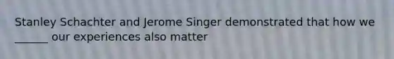Stanley Schachter and Jerome Singer demonstrated that how we ______ our experiences also matter