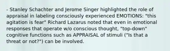 - Stanley Schachter and Jerome Singer highlighted the role of appraisal in labeling consciously experienced EMOTIONS: "this agitation is fear" Richard Lazarus noted that even in emotional responses that operate w/o conscious thought, "top-down" cognitive functions such as APPRAISAL of stimuli ("Is that a threat or not?") can be involved.