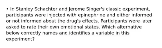 • In Stanley Schachter and Jerome Singer's classic experiment, participants were injected with epinephrine and either informed or not informed about the drug's effects. Participants were later asked to rate their own emotional states. Which alternative below correctly names and identifies a variable in this experiment?