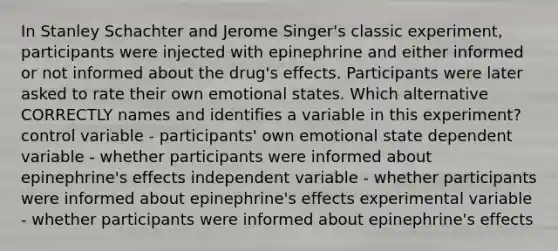 In Stanley Schachter and Jerome Singer's classic experiment, participants were injected with epinephrine and either informed or not informed about the drug's effects. Participants were later asked to rate their own emotional states. Which alternative CORRECTLY names and identifies a variable in this experiment? control variable - participants' own emotional state dependent variable - whether participants were informed about epinephrine's effects independent variable - whether participants were informed about epinephrine's effects experimental variable - whether participants were informed about epinephrine's effects