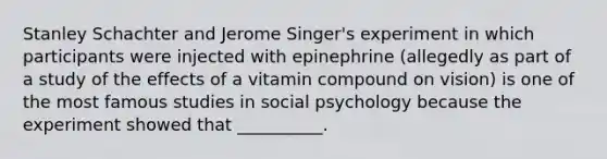 Stanley Schachter and Jerome Singer's experiment in which participants were injected with epinephrine (allegedly as part of a study of the effects of a vitamin compound on vision) is one of the most famous studies in social psychology because the experiment showed that __________.