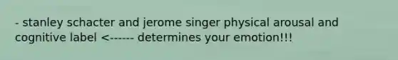 - stanley schacter and jerome singer physical arousal and cognitive label <------ determines your emotion!!!