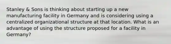 Stanley & Sons is thinking about starting up a new manufacturing facility in Germany and is considering using a centralized organizational structure at that location. What is an advantage of using the structure proposed for a facility in Germany?