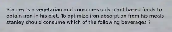 Stanley is a vegetarian and consumes only plant based foods to obtain iron in his diet. To optimize iron absorption from his meals stanley should consume which of the following beverages ?