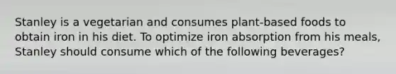 Stanley is a vegetarian and consumes plant-based foods to obtain iron in his diet. To optimize iron absorption from his meals, Stanley should consume which of the following beverages?