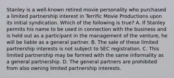 Stanley is a well-known retired movie personality who purchased a limited partnership interest in Terrific Movie Productions upon its initial syndication. Which of the following is true? A. If Stanley permits his name to be used in connection with the business and is held out as a participant in the management of the venture, he will be liable as a general partner. B. The sale of these limited partnership interests is not subject to SEC registration. C. This limited partnership may be formed with the same informality as a general partnership. D. The general partners are prohibited from also owning limited partnership interests.