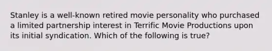 Stanley is a well-known retired movie personality who purchased a limited partnership interest in Terrific Movie Productions upon its initial syndication. Which of the following is true?