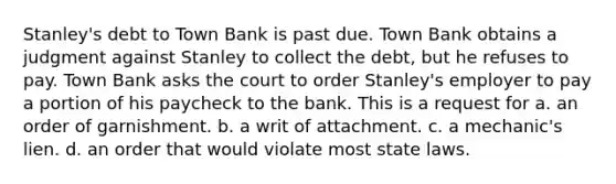 Stanley's debt to Town Bank is past due. Town Bank obtains a judgment against Stanley to collect the debt, but he refuses to pay. Town Bank asks the court to order Stanley's employer to pay a portion of his paycheck to the bank. This is a request for a. an order of garnishment. b. a writ of attachment. c. a mechanic's lien. d. an order that would violate most state laws.