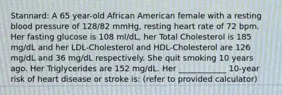 Stannard: A 65 year-old African American female with a resting blood pressure of 128/82 mmHg, resting heart rate of 72 bpm. Her fasting glucose is 108 ml/dL, her Total Cholesterol is 185 mg/dL and her LDL-Cholesterol and HDL-Cholesterol are 126 mg/dL and 36 mg/dL respectively. She quit smoking 10 years ago. Her Triglycerides are 152 mg/dL. Her ____________ 10-year risk of heart disease or stroke is: (refer to provided calculator)