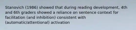 Stanovich (1986) showed that during reading development, 4th and 6th graders showed a reliance on sentence context for facilitation (and inhibition) consistent with (automatic/attentional) activation